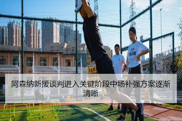 阿森纳新援谈判进入关键阶段中场补强方案逐渐清晰